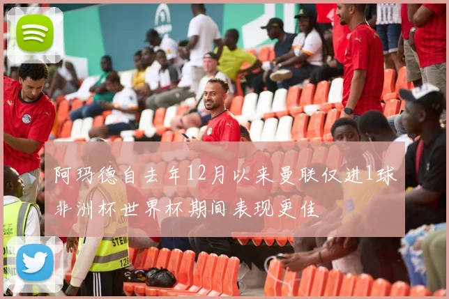 阿玛德自去年12月以来曼联仅进1球非洲杯世界杯期间表现更佳
