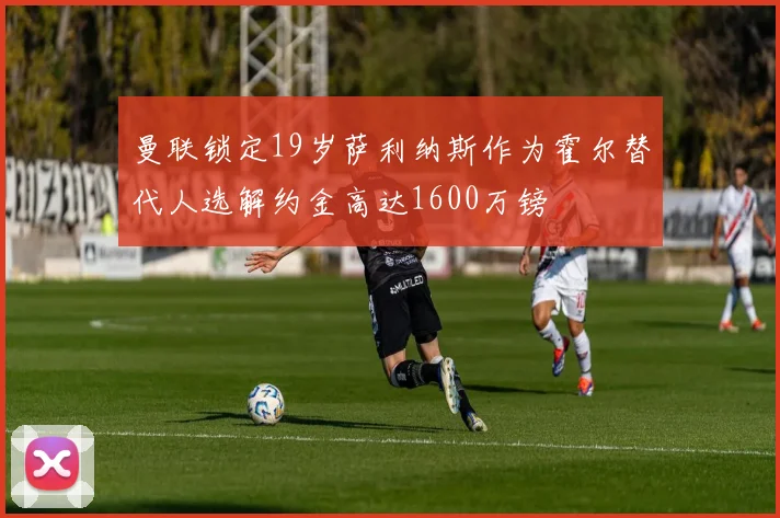 曼联锁定19岁萨利纳斯作为霍尔替代人选解约金高达1600万镑