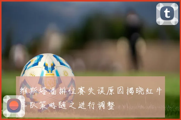 维斯塔潘排位赛失误原因揭晓红牛车队策略随之进行调整