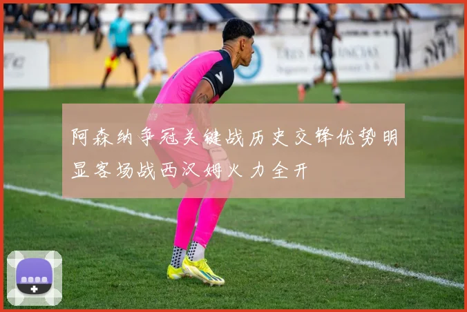 阿森纳争冠关键战历史交锋优势明显客场战西汉姆火力全开