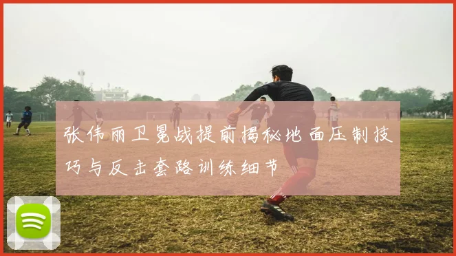 张伟丽卫冕战提前揭秘地面压制技巧与反击套路训练细节
