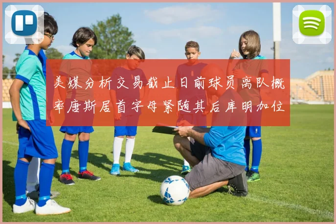 美媒分析交易截止日前球员离队概率唐斯居首字母紧随其后库明加位列第三