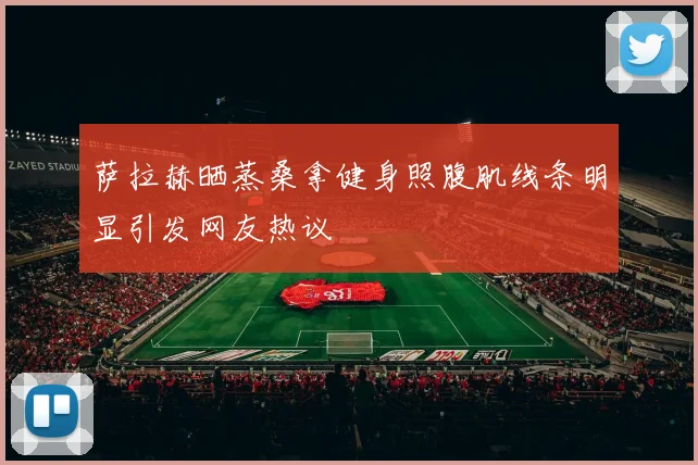 萨拉赫晒蒸桑拿健身照腹肌线条明显引发网友热议