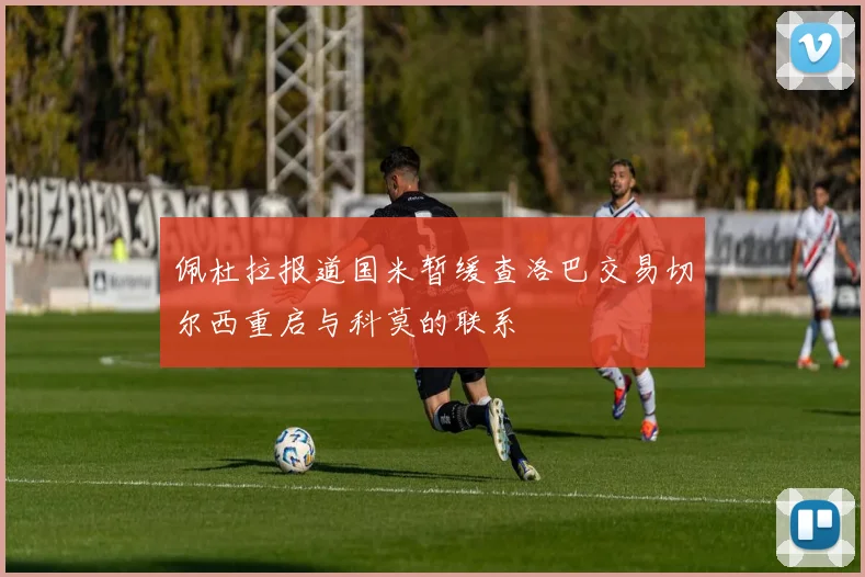 佩杜拉报道国米暂缓查洛巴交易切尔西重启与科莫的联系