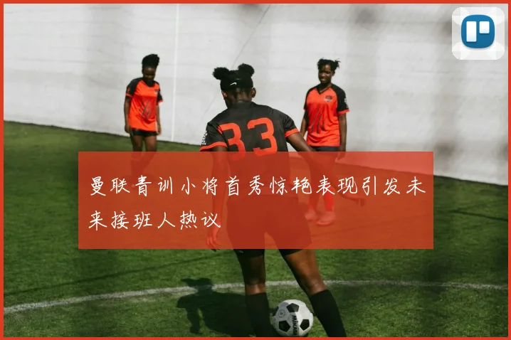 曼联青训小将首秀惊艳表现引发未来接班人热议
